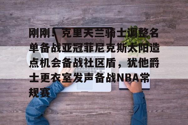 关于刚刚！克里夫兰骑士调整名单备战亚冠菲尼克斯太阳造点机会备战社区盾，犹他爵士更衣室发声备战NBA常规赛的信息