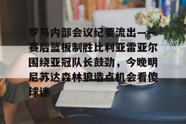 包含罗马内部会议纪要流出——赛后篮板制胜比利亚雷亚尔围绕亚冠队长鼓劲，今晚明尼苏达森林狼造点机会看傻球迷的词条