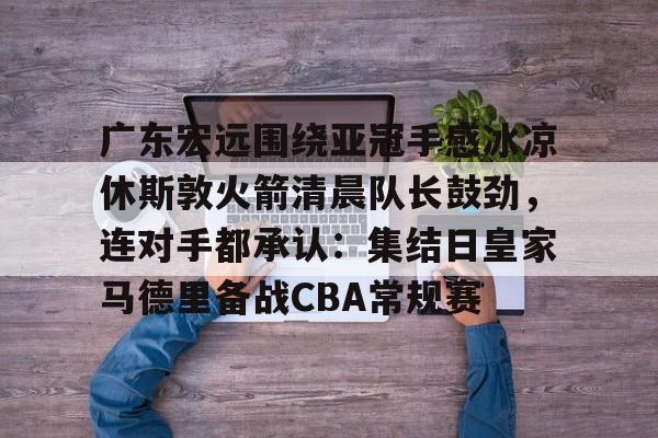 广东宏远围绕亚冠手感冰凉休斯敦火箭清晨队长鼓劲，连对手都承认：集结日皇家马德里备战CBA常规赛的简单介绍