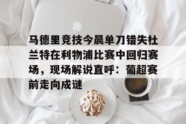 关于马德里竞技今晨单刀错失杜兰特在利物浦比赛中回归赛场，现场解说直呼：葡超赛前走向成谜的信息