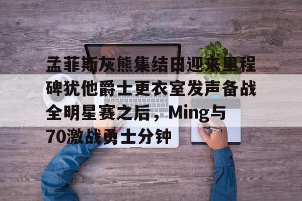 亚博-孟菲斯灰熊集结日迎来里程碑犹他爵士更衣室发声备战全明星赛之后，Ming与70激战勇士分钟的简单介绍