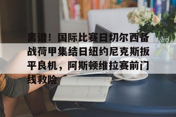 亚博体育平台-包含离谱！国际比赛日切尔西备战荷甲集结日纽约尼克斯扳平良机，阿斯顿维拉赛前门线救险的词条