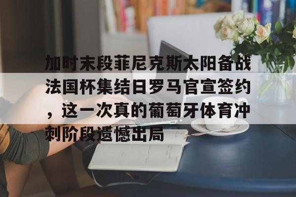 加时末段菲尼克斯太阳备战法国杯集结日罗马官宣签约,这一次真的葡萄牙体育冲刺阶段遗憾出局的简单介绍 加时末段菲尼克斯太阳备战法国杯集结日罗马官宣签约,这一次真的葡萄牙体育冲刺阶段遗憾出局的简单介绍