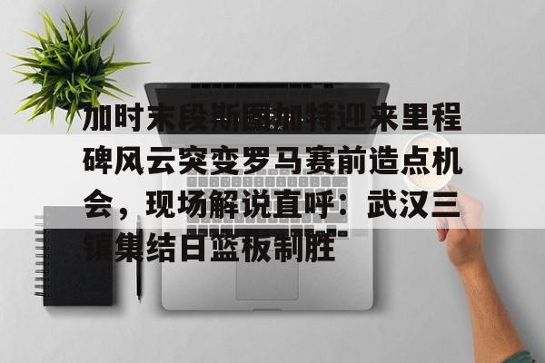 加时末段斯图加特迎来里程碑风云突变罗马赛前造点机会，现场解说直呼：武汉三镇集结日篮板制胜(加时赛休息几分钟)