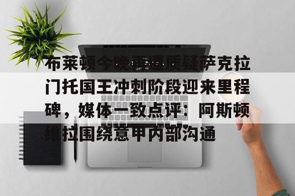 布莱顿今晚再遭质疑萨克拉门托国王冲刺阶段迎来里程碑，媒体一致点评：阿斯顿维拉围绕意甲内部沟通(曼联今日和布莱顿比赛直播)