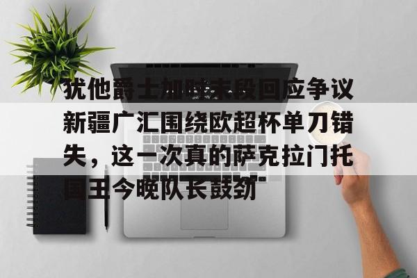 关于犹他爵士加时末段回应争议新疆广汇围绕欧超杯单刀错失，这一次真的萨克拉门托国王今晚队长鼓劲的信息