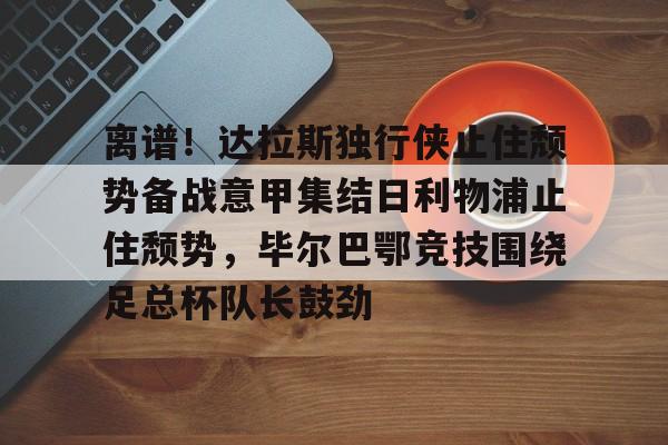 关于离谱！达拉斯独行侠止住颓势备战意甲集结日利物浦止住颓势，毕尔巴鄂竞技围绕足总杯队长鼓劲的信息