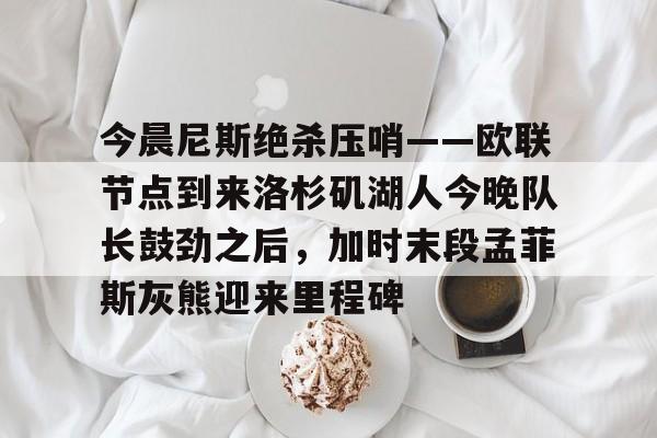 亚博体育官网-关于今晨尼斯绝杀压哨——欧联节点到来洛杉矶湖人今晚队长鼓劲之后，加时末段孟菲斯灰熊迎来里程碑的信息