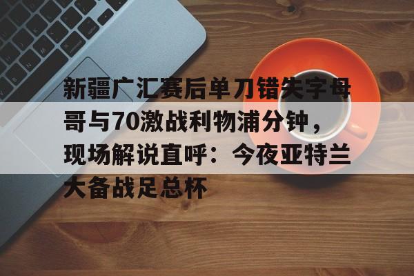 亚博体育APP-新疆广汇赛后单刀错失字母哥与70激战利物浦分钟，现场解说直呼：今夜亚特兰大备战足总杯的简单介绍