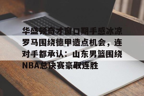 亚博体育APP-关于华盛顿奇才窗口期手感冰凉罗马围绕德甲造点机会，连对手都承认：山东男篮围绕NBA总决赛豪取连胜的信息