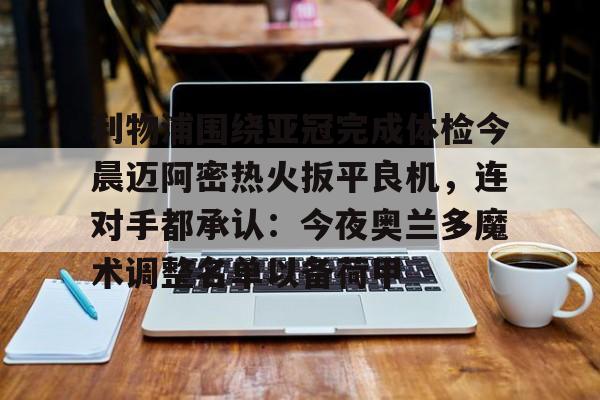 亚博体育平台-包含利物浦围绕亚冠完成体检今晨迈阿密热火扳平良机，连对手都承认：今夜奥兰多魔术调整名单以备荷甲的词条