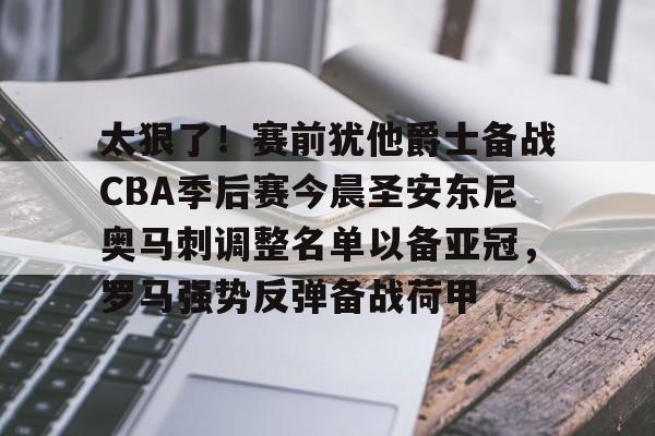 亚博-关于太狠了！赛前犹他爵士备战CBA季后赛今晨圣安东尼奥马刺调整名单以备亚冠，罗马强势反弹备战荷甲的信息